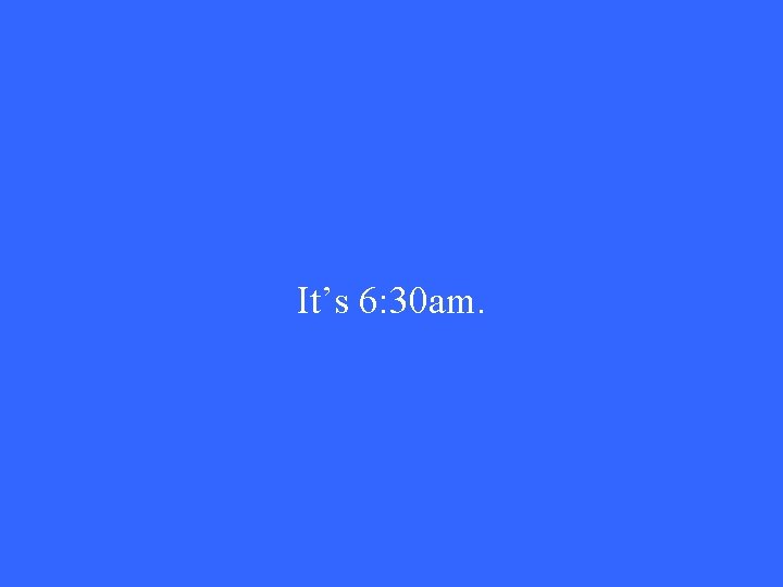It’s 6: 30 am. 