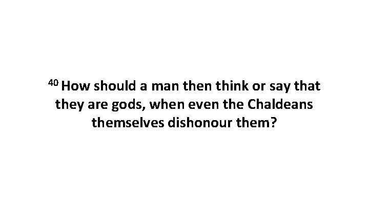 40 How should a man then think or say that they are gods, when