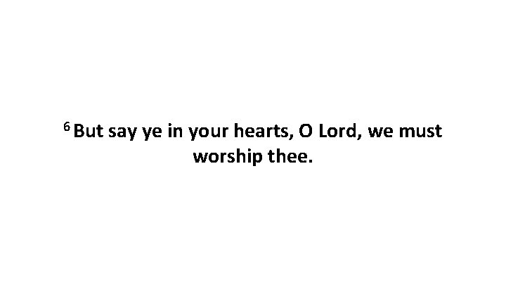 6 But say ye in your hearts, O Lord, we must worship thee. 