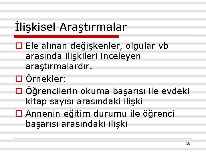 İlişkisel Araştırmalar o Ele alınan değişkenler, olgular vb arasında ilişkileri inceleyen araştırmalardır. o Örnekler: