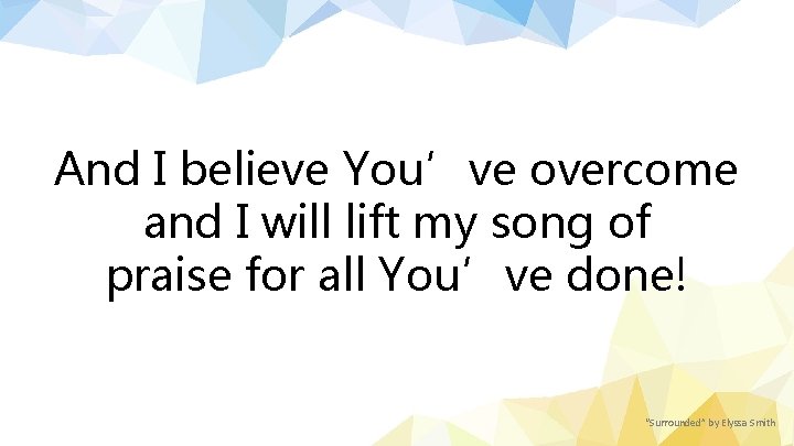 And I believe You’ve overcome and I will lift my song of praise for