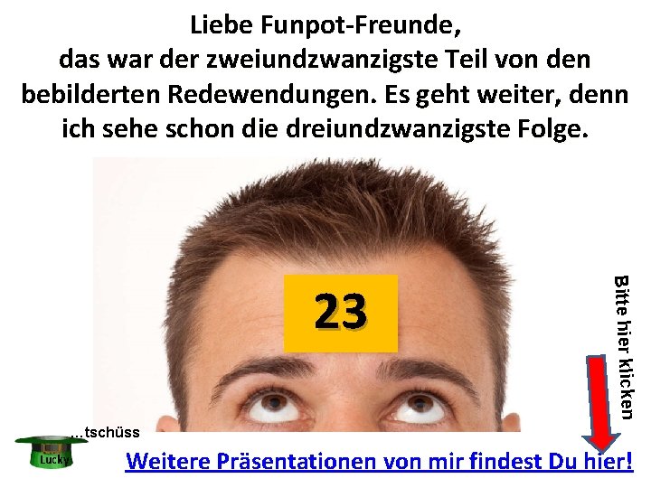 Liebe Funpot-Freunde, das war der zweiundzwanzigste Teil von den bebilderten Redewendungen. Es geht weiter, Liebe Funpot-Freunde, das war der zweiundzwanzigste Teil von den bebilderten Redewendungen. Es geht weiter,