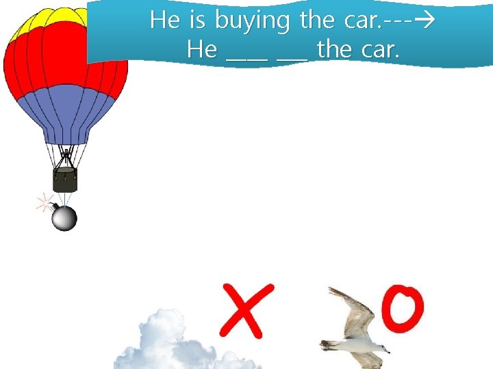 He is buying the car. --- He ____ the car. 