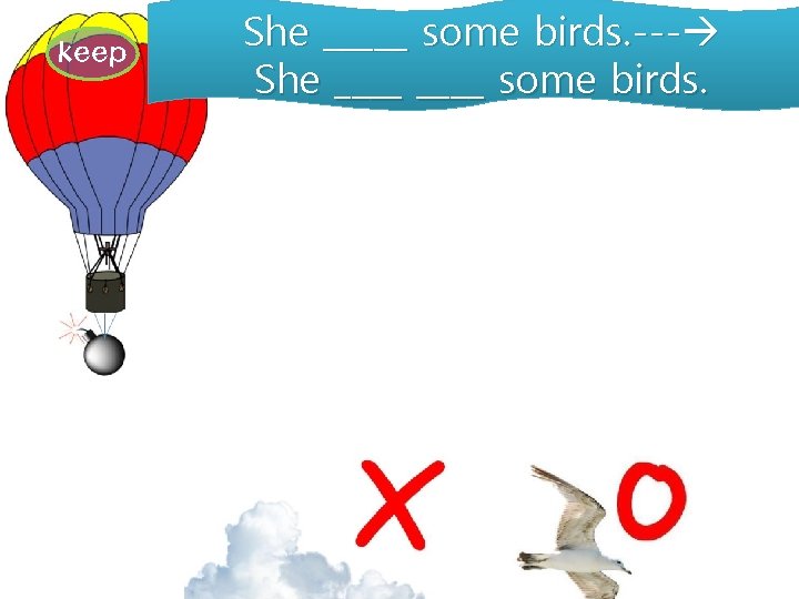 keep She _____ some birds. --- She ____ some birds. 