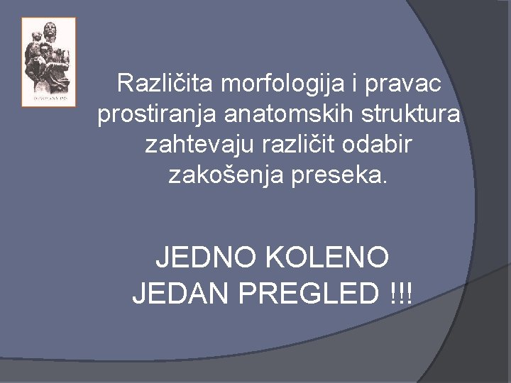 Različita morfologija i pravac prostiranja anatomskih struktura zahtevaju različit odabir zakošenja preseka. JEDNO KOLENO