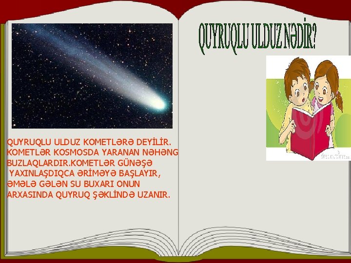 QUYRUQLU ULDUZ KOMETLƏRƏ DEYİLİR. KOMETLƏR KOSMOSDA YARANAN NƏHƏNG BUZLAQLARDIR. KOMETLƏR GÜNƏŞƏ YAXINLAŞDIQCA ƏRİMƏYƏ BAŞLAYIR,