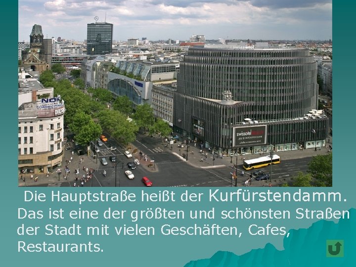 Die Hauptstraße heißt der Kurfürstendamm. Das ist eine der größten und schönsten Straßen der