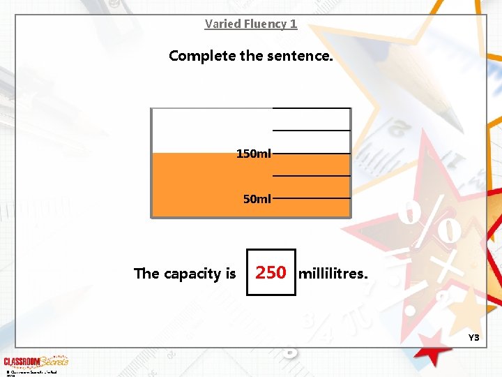 Varied Fluency 1 Complete the sentence. 150 ml The capacity is 250 millilitres. Y