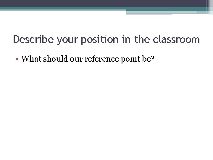 Describe your position in the classroom • What should our reference point be? Describe your position in the classroom • What should our reference point be?