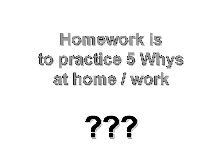 Homework is to practice 5 Whys at home / work ? ? ? 