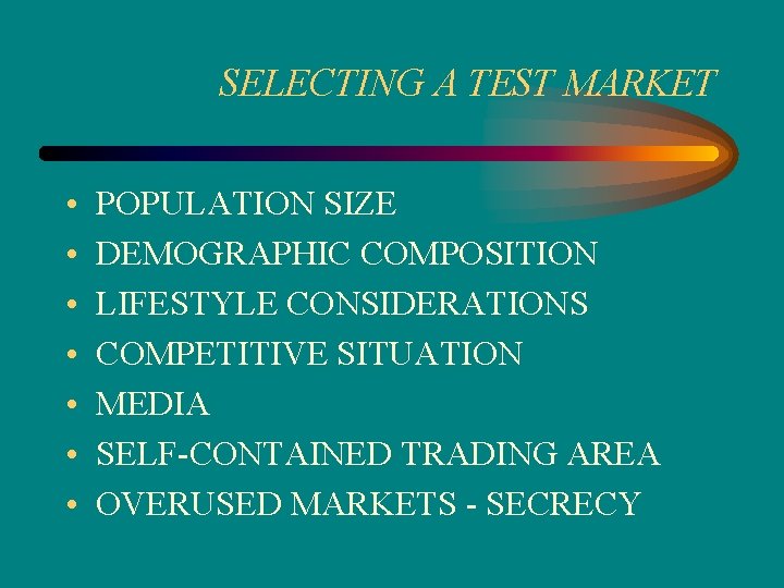 SELECTING A TEST MARKET • • POPULATION SIZE DEMOGRAPHIC COMPOSITION LIFESTYLE CONSIDERATIONS COMPETITIVE SITUATION