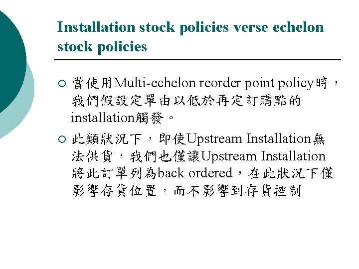 Installation stock policies verse echelon stock policies 當使用Multi-echelon reorder point policy時， 我們假設定單由以低於再定訂購點的 installation觸發。 ¡