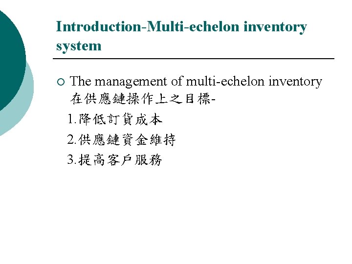 Introduction-Multi-echelon inventory system ¡ The management of multi-echelon inventory 在供應鏈操作上之目標 1. 降低訂貨成本 2. 供應鏈資金維持