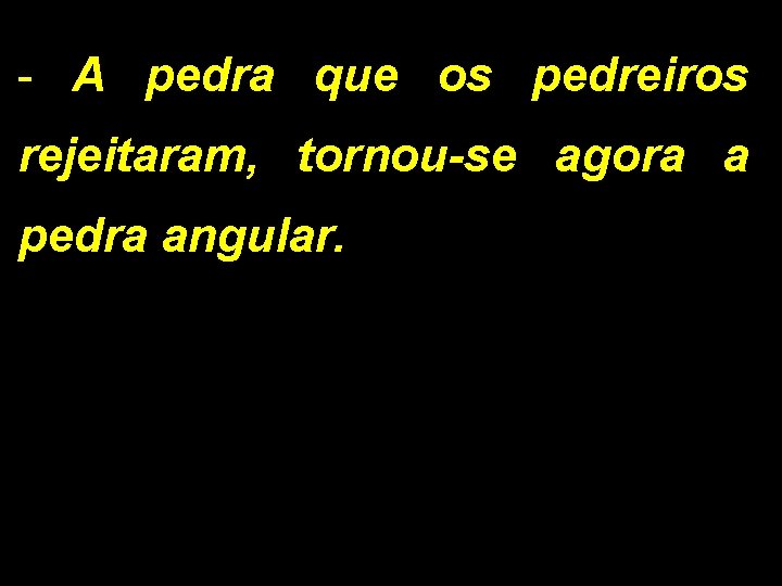 - A pedra que os pedreiros rejeitaram, tornou-se agora a pedra angular. 