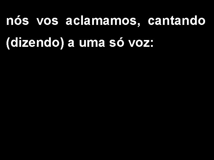 nós vos aclamamos, cantando (dizendo) a uma só voz: 