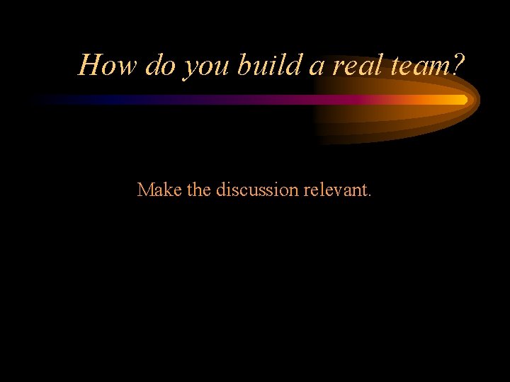 How do you build a real team? Make the discussion relevant. 