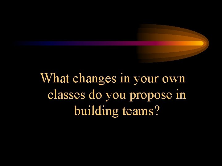 What changes in your own classes do you propose in building teams? 