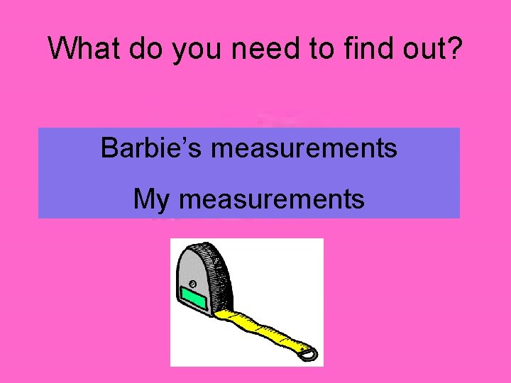 What do you need to find out? Barbie’s measurements My measurements 