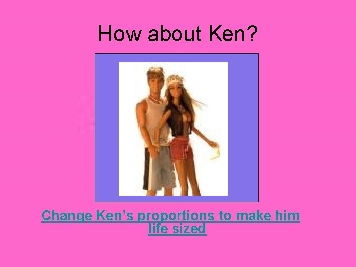 How about Ken? Change Ken’s proportions to make him life sized 