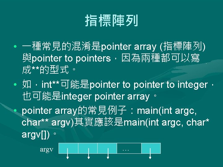 指標陣列 • 一種常見的混淆是pointer array (指標陣列) 與pointer to pointers，因為兩種都可以寫 成**的型式。 • 如，int**可能是pointer to integer， 也可能是integer