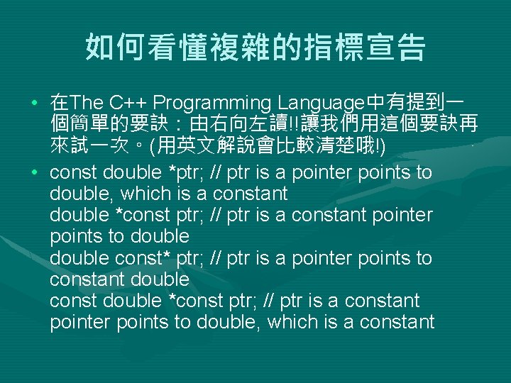 如何看懂複雜的指標宣告 • 在The C++ Programming Language中有提到一 個簡單的要訣：由右向左讀!!讓我們用這個要訣再 來試一次。(用英文解說會比較清楚哦!) • const double *ptr; // ptr