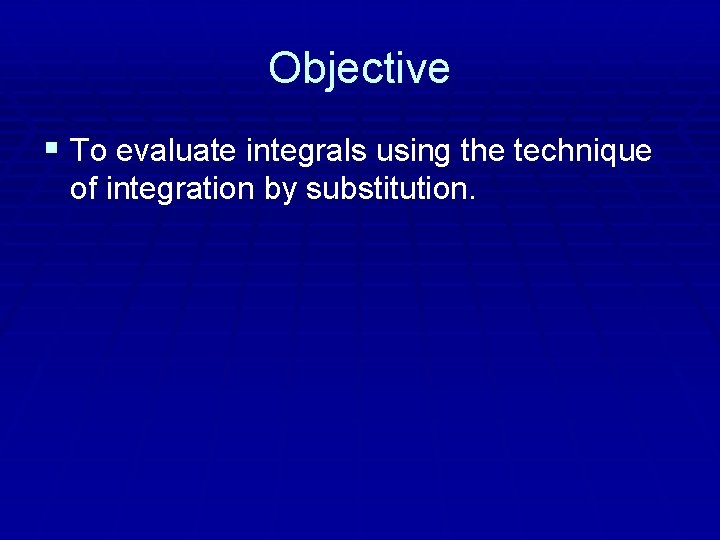 Objective § To evaluate integrals using the technique of integration by substitution. 