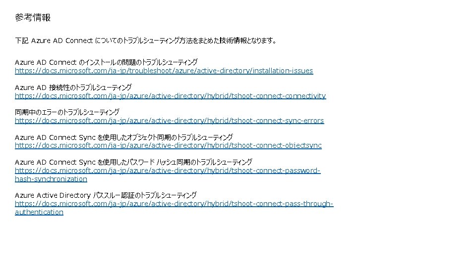 参考情報 下記 Azure AD Connect についてのトラブルシューティング方法をまとめた技術情報となります。 Azure AD Connect のインストールの問題のトラブルシューティング https: //docs. microsoft. com/ja-jp/troubleshoot/azure/active-directory/installation-issues