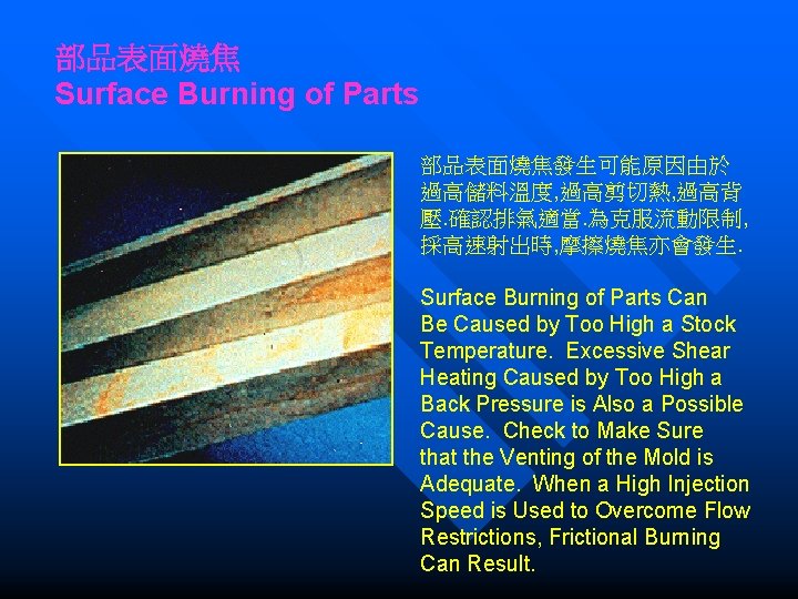 部品表面燒焦 Surface Burning of Parts 部品表面燒焦發生可能原因由於 過高儲料溫度, 過高剪切熱, 過高背 壓. 確認排氣適當. 為克服流動限制, 採高速射出時, 摩擦燒焦亦會發生.