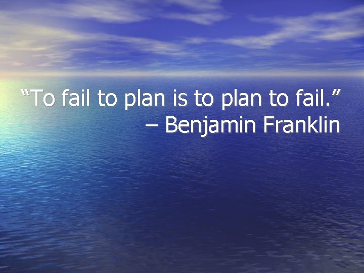 “To fail to plan is to plan to fail. ” – Benjamin Franklin 