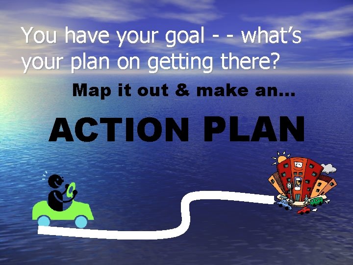 You have your goal - - what’s your plan on getting there? Map it
