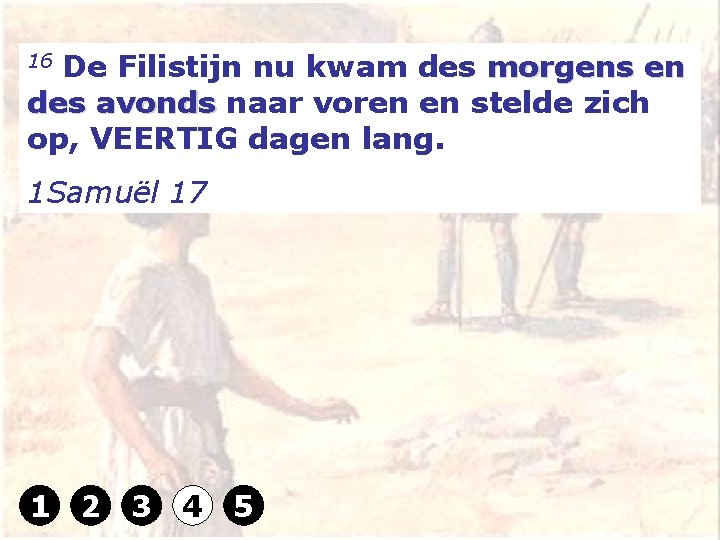 16 De Filistijn nu kwam des morgens en des avonds naar voren en stelde