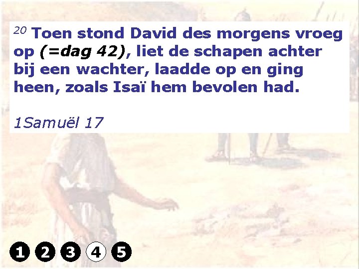 20 Toen stond David des morgens vroeg op (=dag 42), liet de schapen achter