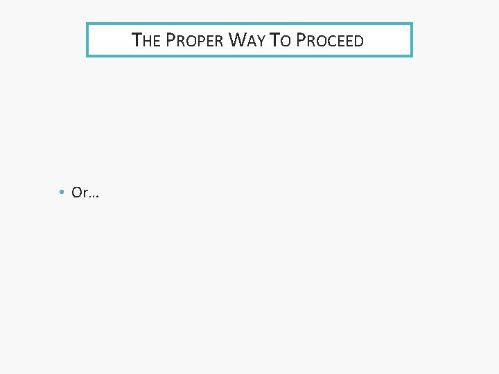 THE PROPER WAY TO PROCEED • Or… 