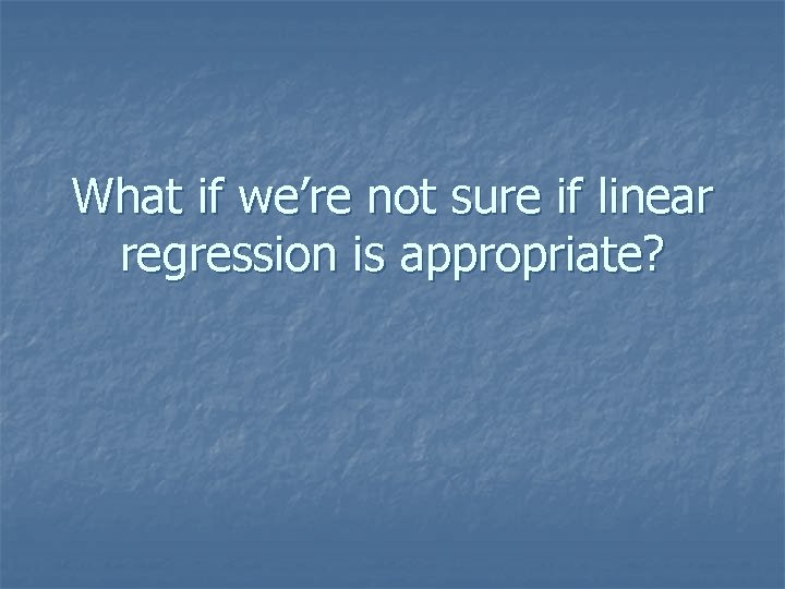 What if we’re not sure if linear regression is appropriate? 