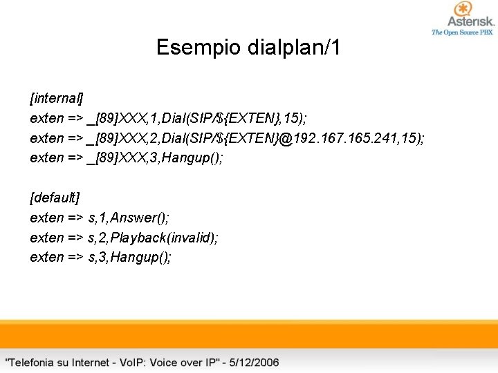 Esempio dialplan/1 [internal] exten => _[89]XXX, 1, Dial(SIP/${EXTEN}, 15); exten => _[89]XXX, 2, Dial(SIP/${EXTEN}@192.