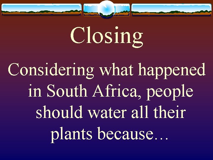 Closing Considering what happened in South Africa, people should water all their plants because…