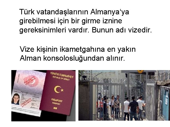 Türk vatandaşlarının Almanya‘ya girebilmesi için bir girme iznine gereksinimleri vardır. Bunun adı vizedir. Vize