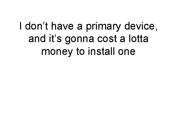 I don’t have a primary device, and it’s gonna cost a lotta money to I don’t have a primary device, and it’s gonna cost a lotta money to