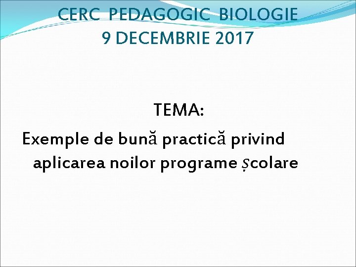 CERC PEDAGOGIC BIOLOGIE 9 DECEMBRIE 2017 TEMA: Exemple de bună practică privind aplicarea noilor