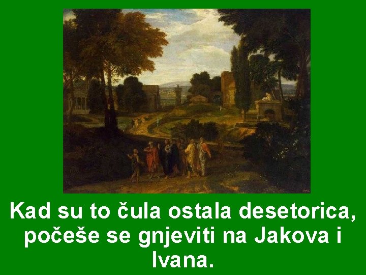 Kad su to čula ostala desetorica, počeše se gnjeviti na Jakova i Ivana. Kad su to čula ostala desetorica, počeše se gnjeviti na Jakova i Ivana.