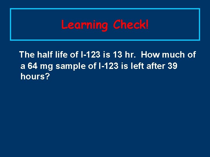 Learning Check! The half life of I-123 is 13 hr. How much of a