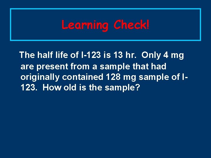 Learning Check! The half life of I-123 is 13 hr. Only 4 mg are