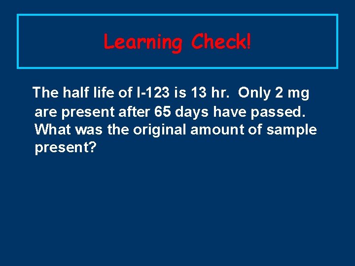 Learning Check! The half life of I-123 is 13 hr. Only 2 mg are