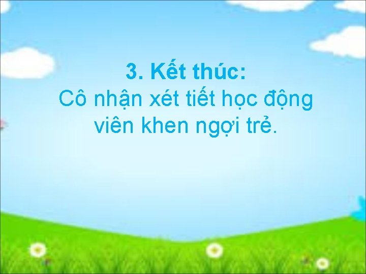 3. Kết thúc: Cô nhận xét tiết học động viên khen ngợi trẻ. 