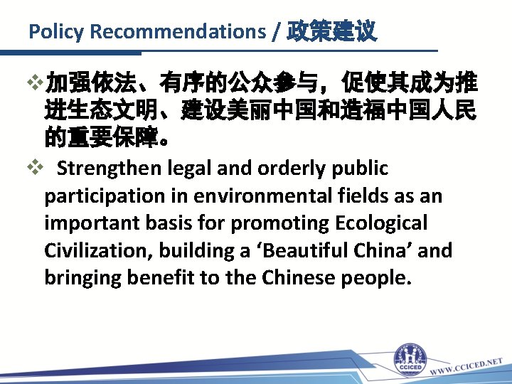 Policy Recommendations / 政策建议 v加强依法、有序的公众参与，促使其成为推 进生态文明、建设美丽中国和造福中国人民 的重要保障。 v Strengthen legal and orderly public participation