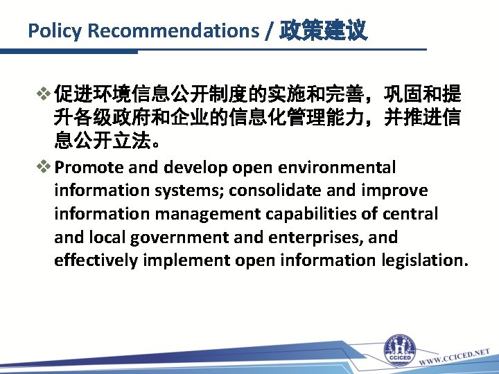 Policy Recommendations / 政策建议 v 促进环境信息公开制度的实施和完善，巩固和提 升各级政府和企业的信息化管理能力，并推进信 息公开立法。 v Promote and develop open environmental