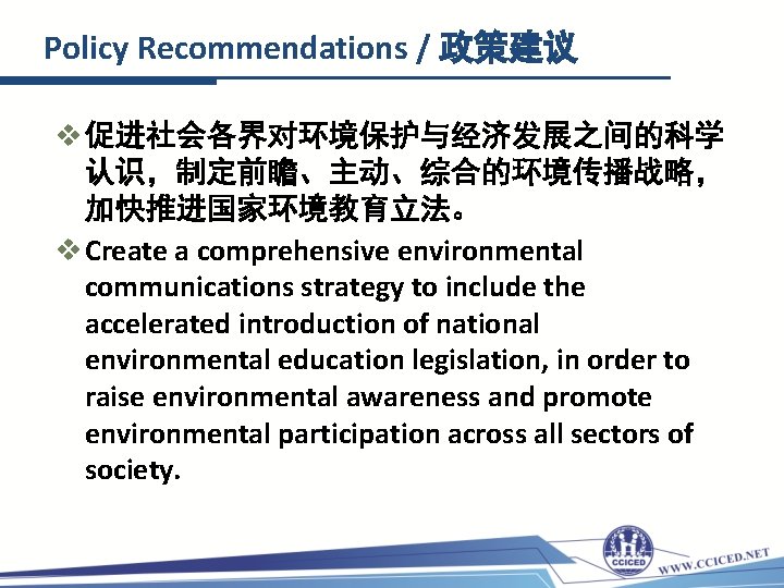 Policy Recommendations / 政策建议 v 促进社会各界对环境保护与经济发展之间的科学 认识，制定前瞻、主动、综合的环境传播战略， 加快推进国家环境教育立法。 v Create a comprehensive environmental communications