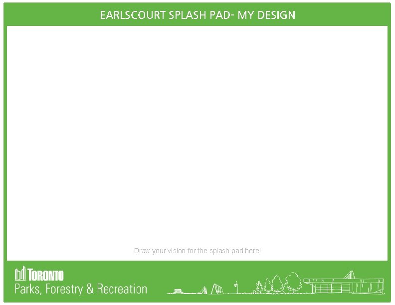 EARLSCOURT SPLASH PAD- MY DESIGN Draw your vision for the splash pad here! 