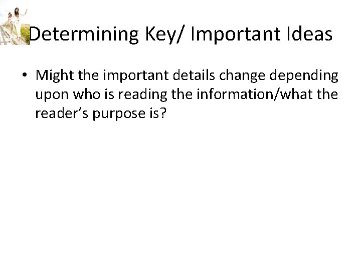 Determining Key/ Important Ideas • Might the important details change depending upon who is