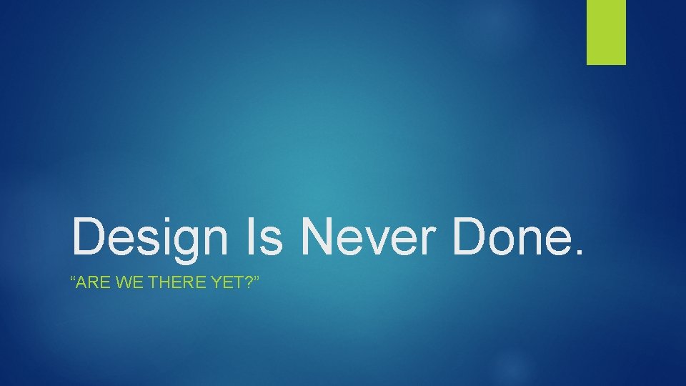 Design Is Never Done. “ARE WE THERE YET? ” 